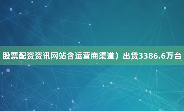 股票配资资讯网站含运营商渠道）出货3386.6万台