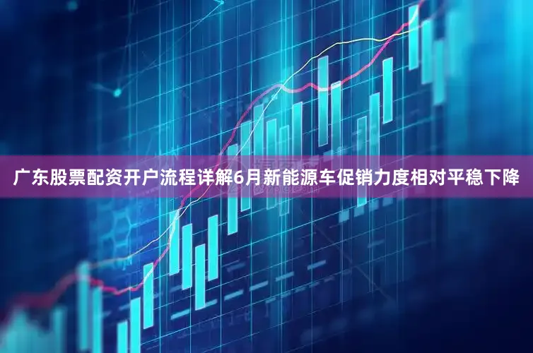 广东股票配资开户流程详解6月新能源车促销力度相对平稳下降