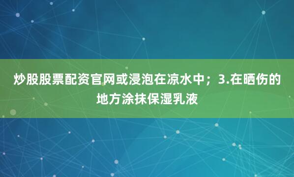 炒股股票配资官网或浸泡在凉水中；3.在晒伤的地方涂抹保湿乳液