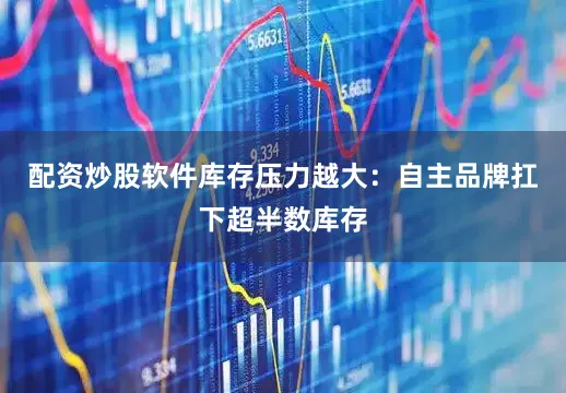 配资炒股软件库存压力越大：自主品牌扛下超半数库存