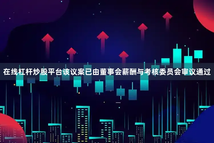 在线杠杆炒股平台该议案已由董事会薪酬与考核委员会审议通过