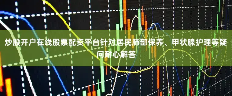 炒股开户在线股票配资平台针对居民肺部保养、甲状腺护理等疑问耐心解答