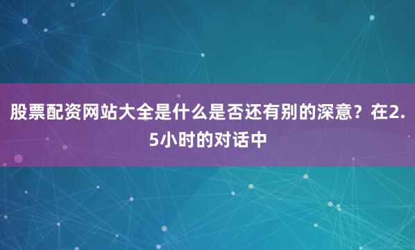 股票配资网站大全是什么是否还有别的深意？在2.5小时的对话中