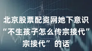 北京股票配资网她下意识说出 “不生孩子怎么传宗接代” 的话